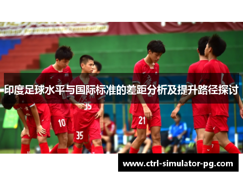 印度足球水平与国际标准的差距分析及提升路径探讨