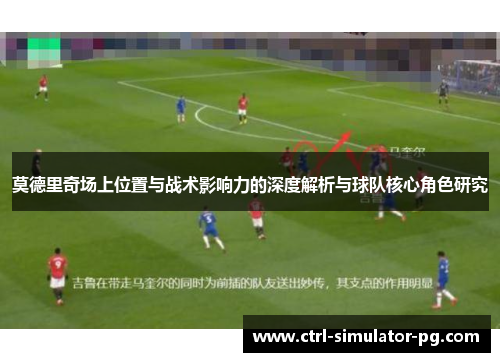 莫德里奇场上位置与战术影响力的深度解析与球队核心角色研究