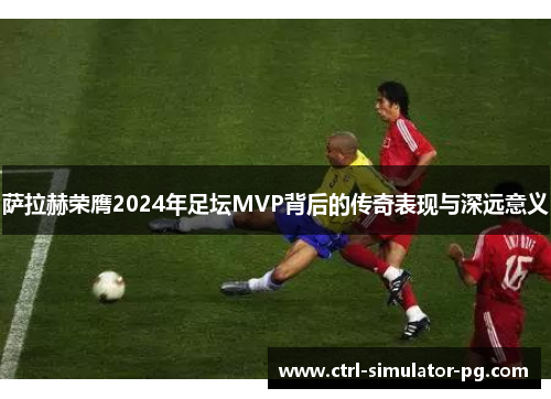 萨拉赫荣膺2024年足坛MVP背后的传奇表现与深远意义