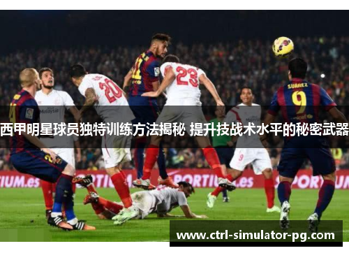 西甲明星球员独特训练方法揭秘 提升技战术水平的秘密武器