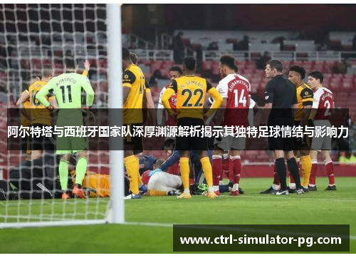 阿尔特塔与西班牙国家队深厚渊源解析揭示其独特足球情结与影响力