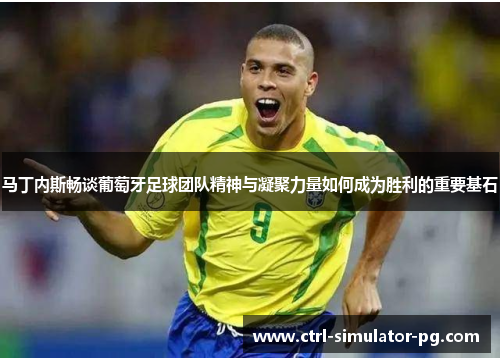马丁内斯畅谈葡萄牙足球团队精神与凝聚力量如何成为胜利的重要基石