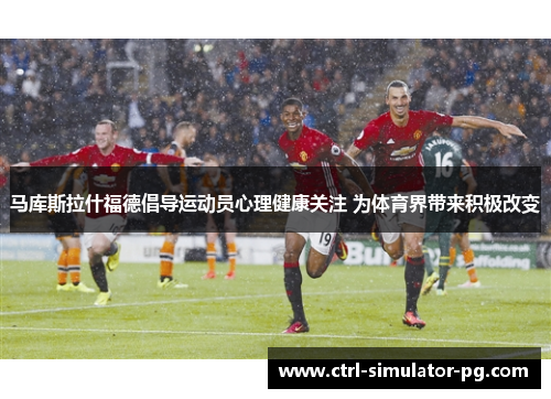 马库斯拉什福德倡导运动员心理健康关注 为体育界带来积极改变 马库斯拉什福德倡导运动员心理健康关注 为体育界带来积极改变