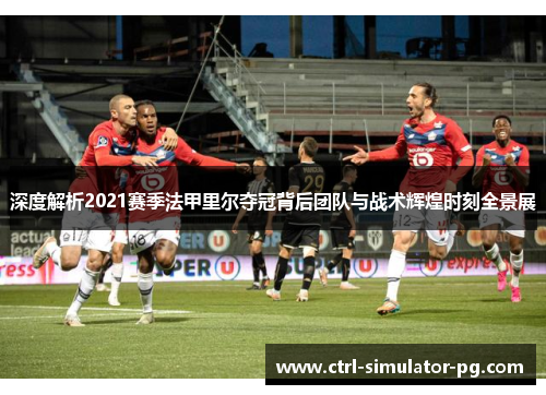 深度解析2021赛季法甲里尔夺冠背后团队与战术辉煌时刻全景展