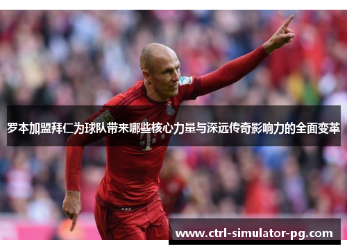 罗本加盟拜仁为球队带来哪些核心力量与深远传奇影响力的全面变革