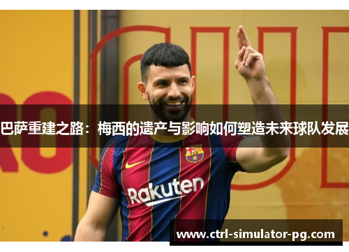 巴萨重建之路:梅西的遗产与影响如何塑造未来球队发展 巴萨重建之路:梅西的遗产与影响如何塑造未来球队发展