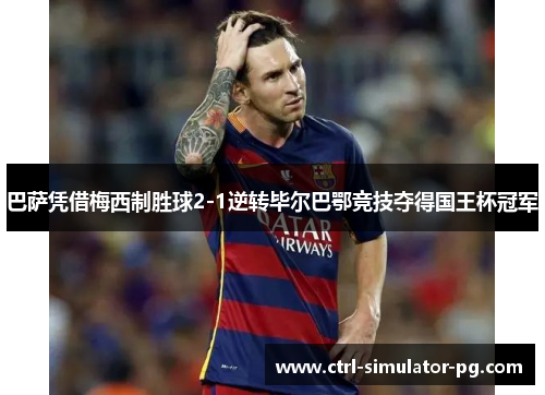 巴萨凭借梅西制胜球2-1逆转毕尔巴鄂竞技夺得国王杯冠军 巴萨凭借梅西制胜球2-1逆转毕尔巴鄂竞技夺得国王杯冠军