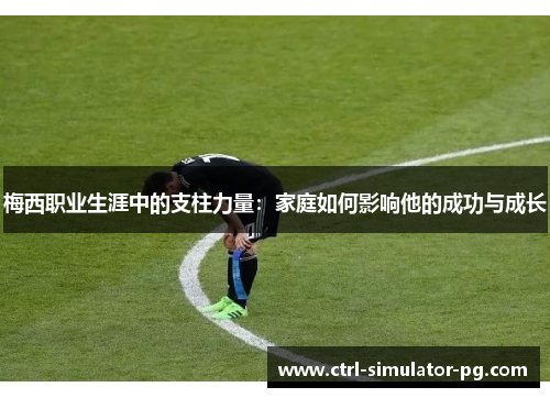 梅西职业生涯中的支柱力量：家庭如何影响他的成功与成长