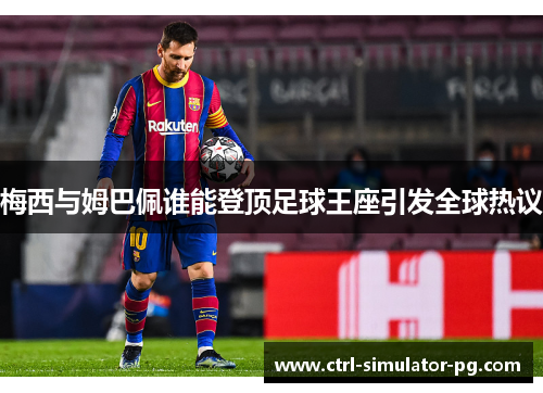 梅西与姆巴佩谁能登顶足球王座引发全球热议