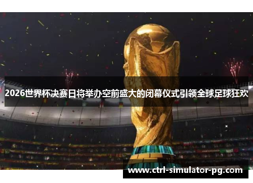2026世界杯决赛日将举办空前盛大的闭幕仪式引领全球足球狂欢