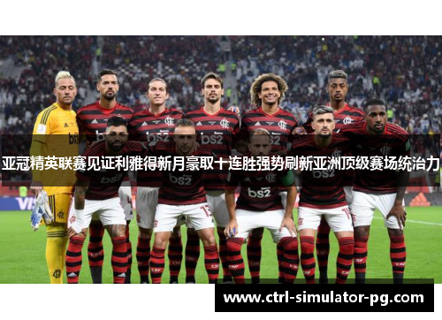 亚冠精英联赛见证利雅得新月豪取十连胜强势刷新亚洲顶级赛场统治力