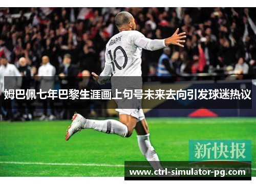 姆巴佩七年巴黎生涯画上句号未来去向引发球迷热议 姆巴佩七年巴黎生涯画上句号未来去向引发球迷热议