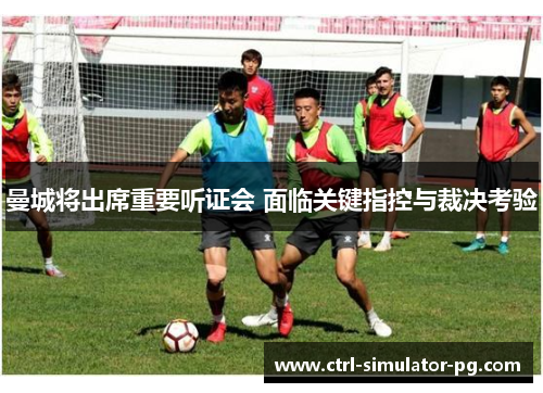 曼城将出席重要听证会 面临关键指控与裁决考验