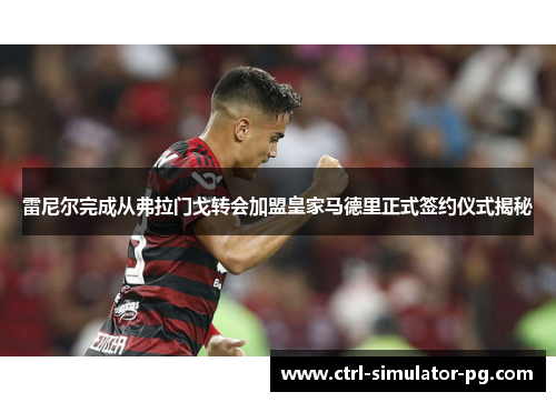 雷尼尔完成从弗拉门戈转会加盟皇家马德里正式签约仪式揭秘
